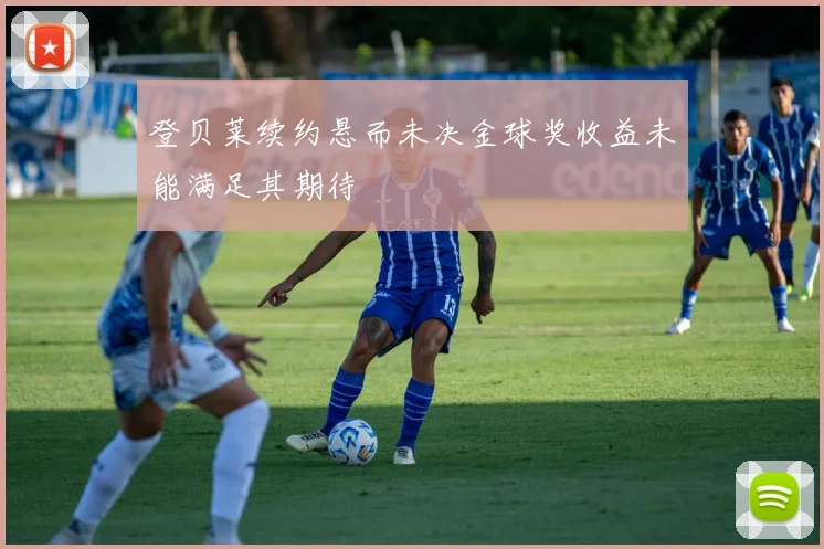 登贝莱续约悬而未决金球奖收益未能满足其期待