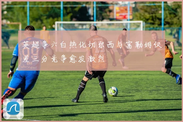 英超争六白热化切尔西与富勒姆仅差三分竞争愈发激烈