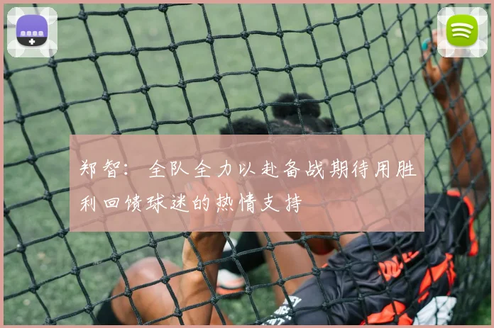 郑智：全队全力以赴备战期待用胜利回馈球迷的热情支持