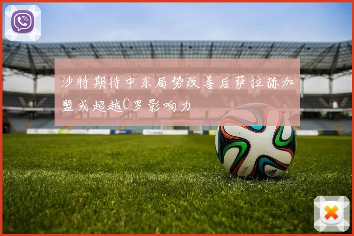 沙特期待中东局势改善后萨拉赫加盟或超越C罗影响力