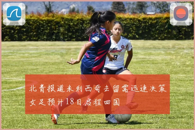 北青报道米利西奇去留需迅速决策女足预计18日启程回国