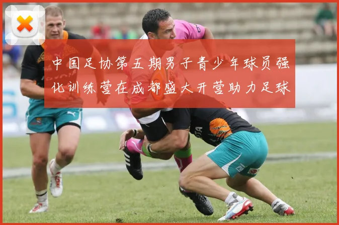 中国足协第五期男子青少年球员强化训练营在成都盛大开营助力足球未来发展