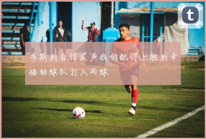 韦斯利自信发声我们配得上胜利幸福助球队打入两球