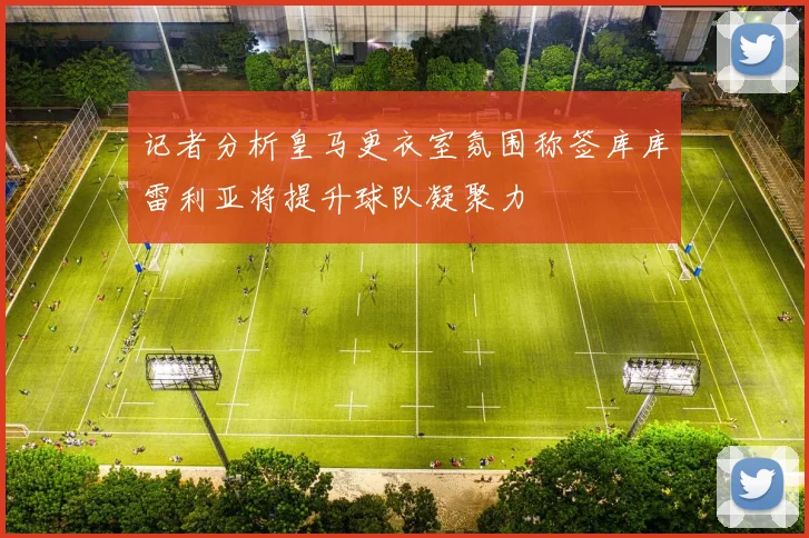 记者分析皇马更衣室氛围称签库库雷利亚将提升球队凝聚力