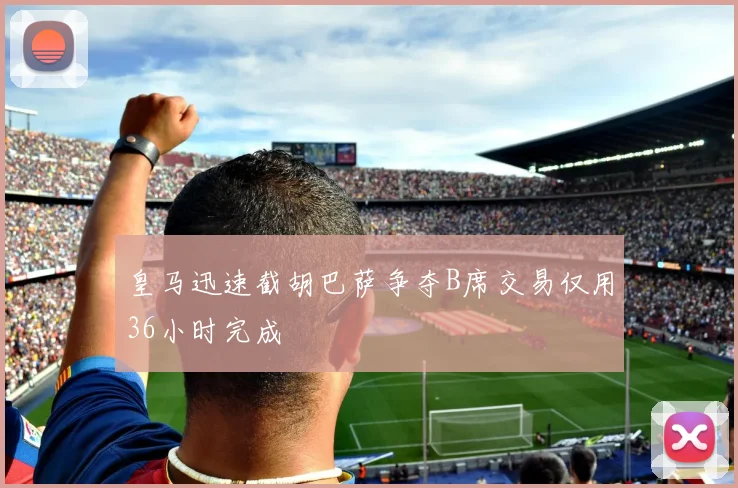 皇马迅速截胡巴萨争夺B席交易仅用36小时完成