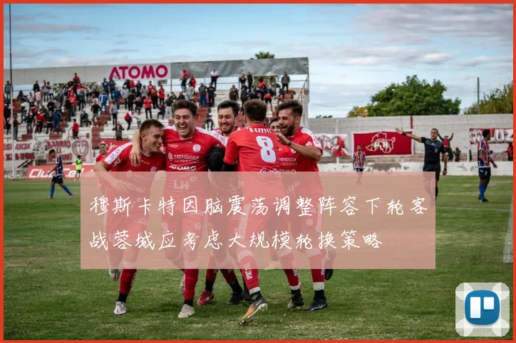 穆斯卡特因脑震荡调整阵容下轮客战蓉城应考虑大规模轮换策略