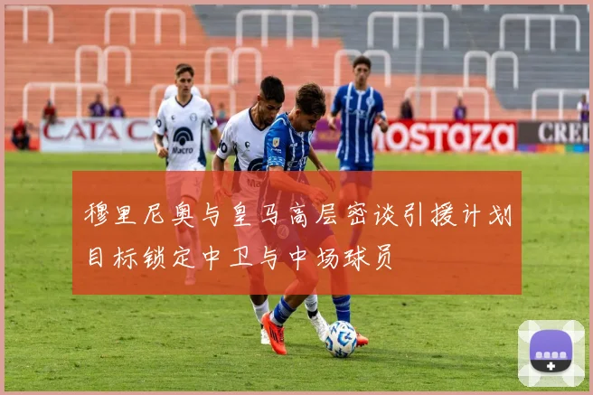 穆里尼奥与皇马高层密谈引援计划目标锁定中卫与中场球员