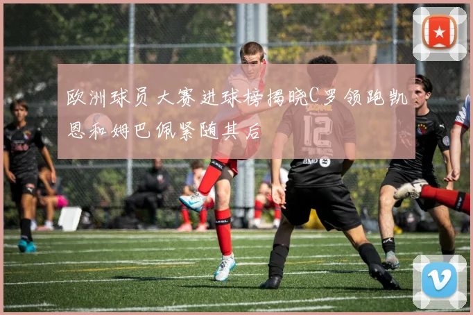 欧洲球员大赛进球榜揭晓C罗领跑凯恩和姆巴佩紧随其后