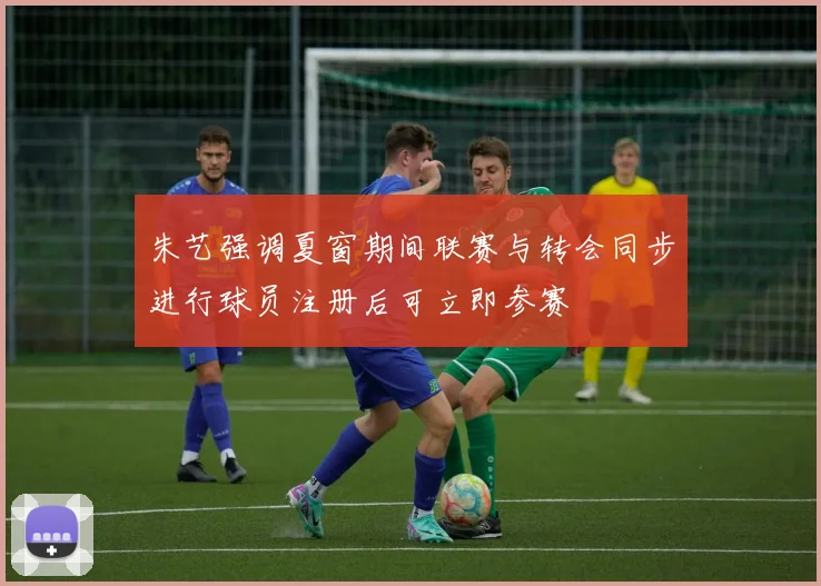 朱艺强调夏窗期间联赛与转会同步进行球员注册后可立即参赛