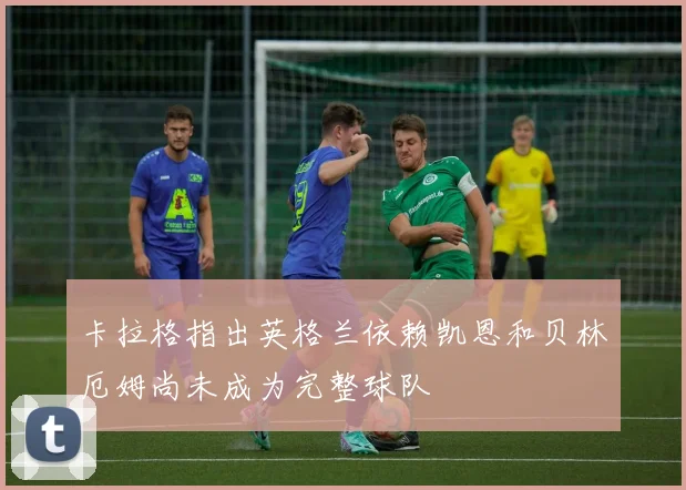 卡拉格指出英格兰依赖凯恩和贝林厄姆尚未成为完整球队