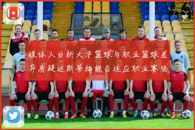 媒体人分析大学篮球与职业篮球差异质疑达斯蒂梅能否适应职业赛场
