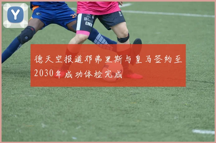德天空报道邓弗里斯与皇马签约至2030年成功体检完成