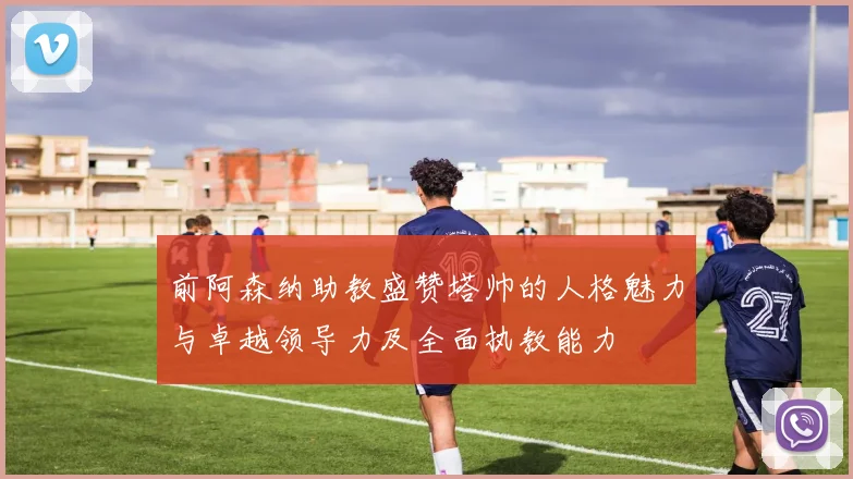 前阿森纳助教盛赞塔帅的人格魅力与卓越领导力及全面执教能力