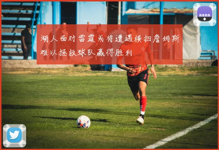 湖人面对雷霆或将遭遇横扫詹姆斯难以拯救球队赢得胜利