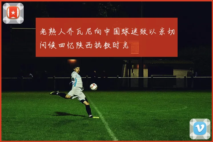 老熟人乔瓦尼向中国球迷致以亲切问候回忆陕西执教时光