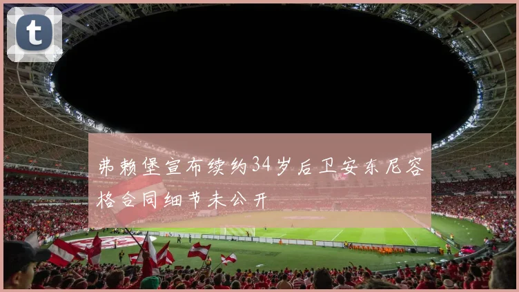 弗赖堡宣布续约34岁后卫安东尼容格合同细节未公开