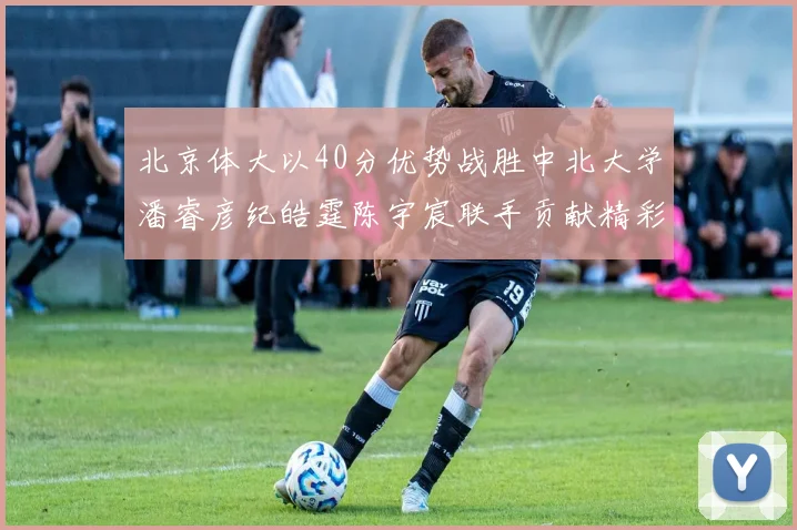 北京体大以40分优势战胜中北大学潘睿彦纪皓霆陈宇宸联手贡献精彩表现